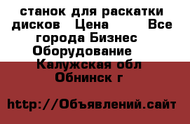 станок для раскатки дисков › Цена ­ 75 - Все города Бизнес » Оборудование   . Калужская обл.,Обнинск г.